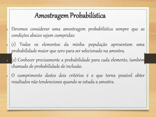 AmostragemProbabilística
● Devemos considerar uma amostragem probabilística sempre que as
condições abaixo sejam cumpridas:
● (1) Todos os elementos da minha população apresentam uma
probabilidade maior que zero para ser selecionado na amostra.
● (2) Conhecer precisamente a probabilidade para cada elemento, também
chamado de probabilidade de inclusão.
● O cumprimento destes dois critérios é o que torna possível obter
resultados não tendenciosos quando se estuda a amostra.
 