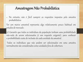 AmostragemNão Probabilística
● No entanto, não é fácil cumprir os requisitos impostos pela amostra
probabilística:
Ter um marco amostral representa algo relativamente pouco habitual em
estudos de mercado.
(2) Garantir que todos os indivíduos da população tenham uma probabilidade
não-nula de serem selecionados (é um requisito exigente), para conhecer
a probabilidade exata de inclusão de cada unidade da amostral.
Todos os indivíduos que não podem ser selecionados em uma amostra
normalmente são considerados como unidades fora de cobertura.
 