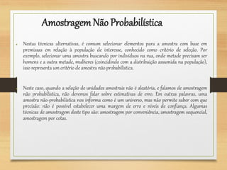 AmostragemNão Probabilística
● Nestas técnicas alternativas, é comum selecionar elementos para a amostra com base em
premissas em relação à população de interesse, conhecido como critério de seleção. Por
exemplo, selecionar uma amostra buscando por indivíduos na rua, onde metade precisam ser
homens e a outra metade, mulheres (coincidindo com a distribuição assumida na população),
isso representa um critério de amostra não probabilística.
● Neste caso, quando a seleção de unidades amostrais não é aleatória, e falamos de amostragem
não probabilística, não devemos falar sobre estimativas de erro. Em outras palavras, uma
amostra não-probabilística nos informa como é um universo, mas não permite saber com que
precisão: não é possível estabelecer uma margem de erro e níveis de confiança. Algumas
técnicas de amostragem deste tipo são: amostragem por conveniência, amostragem sequencial,
amostragem por cotas.
 