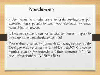 Procedimento
● 1. Devemos numerar todos os elementos da população. Se, por
exemplo, nossa população tem 5000 elementos, devemos
numerá-los de 1 a 5000.
● 2. Devemos efetuar sucessivos sorteios com ou sem reposição
até completar o tamanho da amostra (n).
● Para realizar o sorteio de forma aleatória, sugere-se o uso do
Excel, por meio do comando “aleatórioentre(1:N)”. O processo
termina quando for sorteado o último elemento “n”. Na
calculadora científica: N * Shift + Ran#
 
