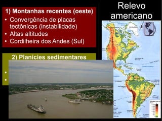 Relevo
americano
1) Montanhas recentes (oeste)
● Convergência de placas
tectônicas (instabilidade)
● Altas altitudes
● Cordilheira dos Andes (Sul)
2) Planícies sedimentares
(centro)
● Baixas Altitudes
● Estabilidade tectônica
 