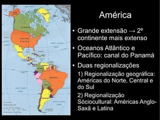 ● Grande extensão → 2º
continente mais extenso
● Oceanos Atlântico e
Pacífico: canal do Panamá
● Duas regionalizações
1) Regionalização geográfica:
Américas do Norte, Central e
do Sul
2) Regionalização
Sóciocultural: Américas Anglo-
Saxã e Latina
América
 