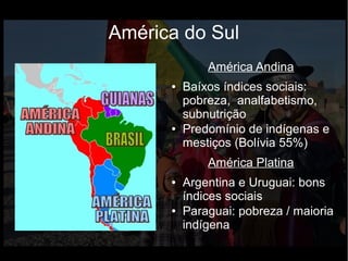 América do Sul
América Andina
● Baíxos índices sociais:
pobreza, analfabetismo,
subnutrição
● Predomínio de indígenas e
mestiços (Bolívia 55%)
América Platina
● Argentina e Uruguai: bons
índices sociais
● Paraguai: pobreza / maioria
indígena
 