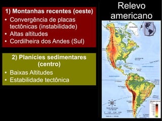 Relevo
americano
1) Montanhas recentes (oeste)
● Convergência de placas
tectônicas (instabilidade)
● Altas altitudes
● Cordilheira dos Andes (Sul)
2) Planícies sedimentares
(centro)
● Baixas Altitudes
● Estabilidade tectônica
 