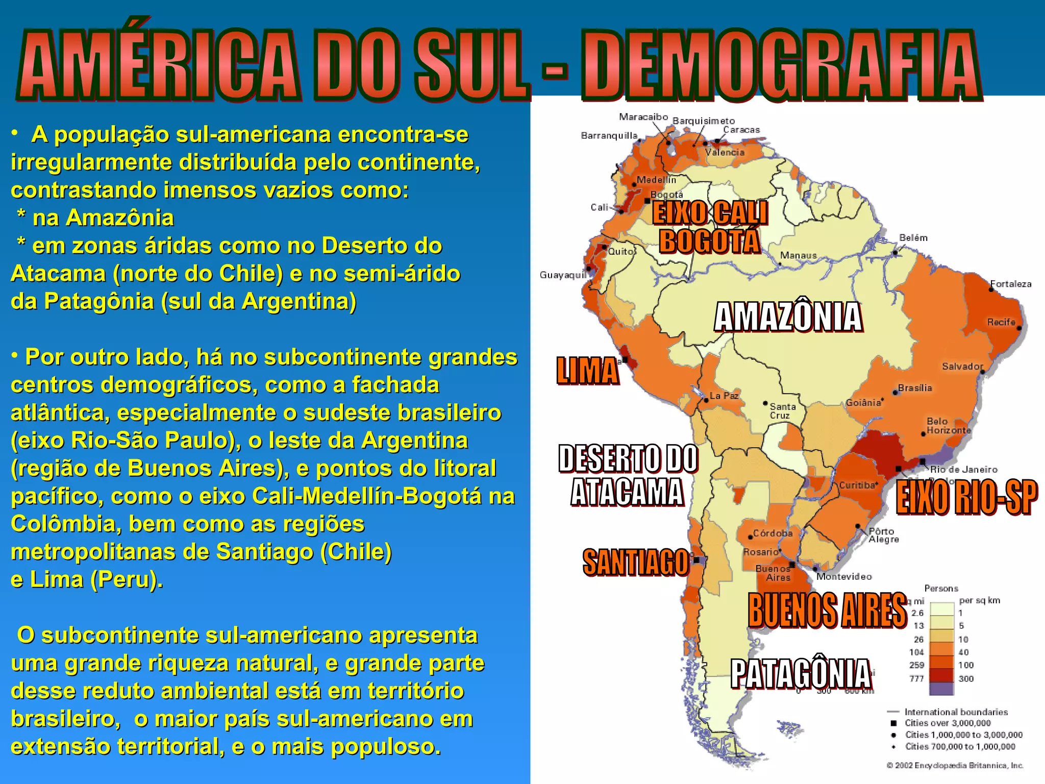 • A população sul-americana encontra-seA população sul-americana encontra-se
irregularmente distribuída pelo continente,irregularmente distribuída pelo continente,
contrastando imensos vazios como:contrastando imensos vazios como:
* na Amazônia* na Amazônia
* em zonas áridas como no Deserto do* em zonas áridas como no Deserto do
Atacama (norte do Chile) e no semi-áridoAtacama (norte do Chile) e no semi-árido
da Patagônia (sul da Argentina)da Patagônia (sul da Argentina)
• Por outro lado, há no subcontinente grandesPor outro lado, há no subcontinente grandes
centros demográficos, como a fachadacentros demográficos, como a fachada
atlântica, especialmente o sudeste brasileiroatlântica, especialmente o sudeste brasileiro
(eixo Rio-São Paulo), o leste da Argentina(eixo Rio-São Paulo), o leste da Argentina
(região de Buenos Aires), e pontos do litoral(região de Buenos Aires), e pontos do litoral
pacífico, como o eixo Cali-Medellín-Bogotá napacífico, como o eixo Cali-Medellín-Bogotá na
Colômbia, bem como as regiõesColômbia, bem como as regiões
metropolitanas de Santiago (Chile)metropolitanas de Santiago (Chile)
e Lima (Peru).e Lima (Peru).
O subcontinente sul-americano apresentaO subcontinente sul-americano apresenta
uma grande riqueza natural, e grande parteuma grande riqueza natural, e grande parte
desse reduto ambiental está em territóriodesse reduto ambiental está em território
brasileiro, o maior país sul-americano embrasileiro, o maior país sul-americano em
extensão territorial, e o mais populoso.extensão territorial, e o mais populoso.
 