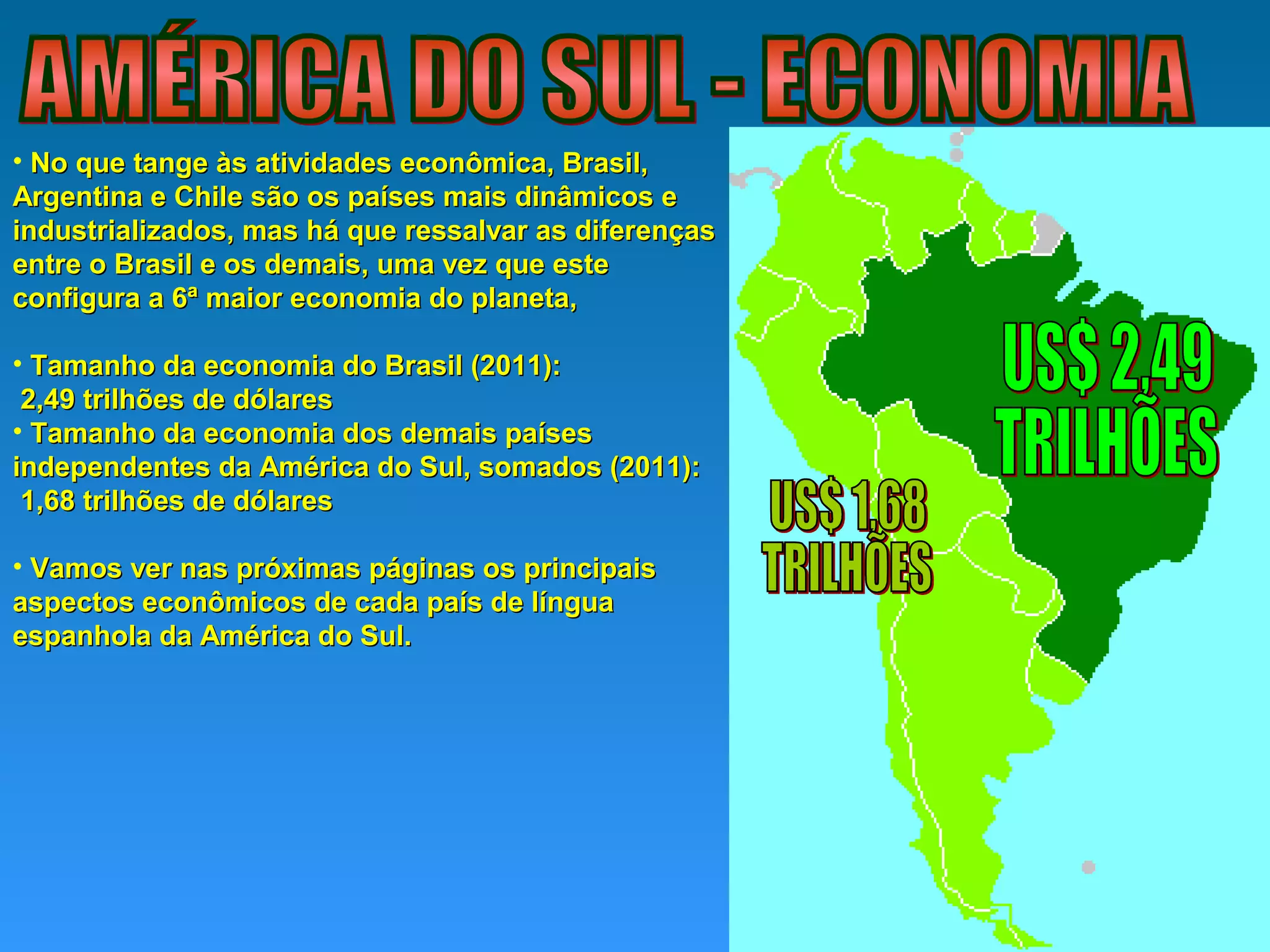 • No que tange às atividades econômica, Brasil,No que tange às atividades econômica, Brasil,
Argentina e Chile são os países mais dinâmicos eArgentina e Chile são os países mais dinâmicos e
industrializados, mas há que ressalvar as diferençasindustrializados, mas há que ressalvar as diferenças
entre o Brasil e os demais, uma vez que esteentre o Brasil e os demais, uma vez que este
configura a 6ª maior economia do planeta,configura a 6ª maior economia do planeta,
• Tamanho da economia do Brasil (2011):Tamanho da economia do Brasil (2011):
2,49 trilhões de dólares2,49 trilhões de dólares
• Tamanho da economia dos demais paísesTamanho da economia dos demais países
independentes da América do Sul, somados (2011):independentes da América do Sul, somados (2011):
1,68 trilhões de dólares1,68 trilhões de dólares
• Vamos ver nas próximas páginas os principaisVamos ver nas próximas páginas os principais
aspectos econômicos de cada país de línguaaspectos econômicos de cada país de língua
espanhola da América do Sul.espanhola da América do Sul.
 