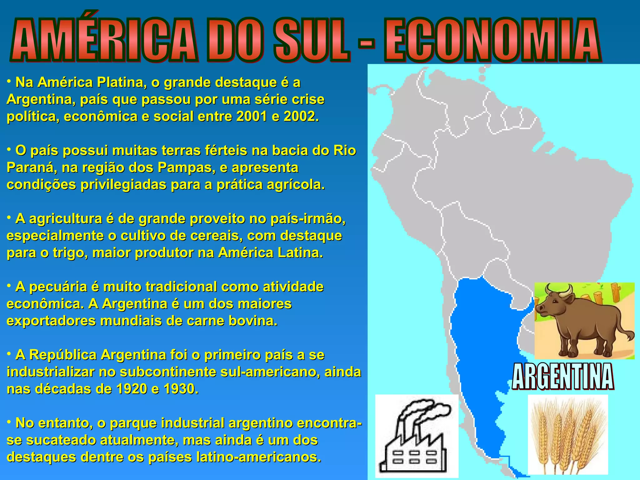 • Na América Platina, o grande destaque é aNa América Platina, o grande destaque é a
Argentina, país que passou por uma série criseArgentina, país que passou por uma série crise
política, econômica e social entre 2001 e 2002.política, econômica e social entre 2001 e 2002.
• O país possui muitas terras férteis na bacia do RioO país possui muitas terras férteis na bacia do Rio
Paraná, na região dos Pampas, e apresentaParaná, na região dos Pampas, e apresenta
condições privilegiadas para a prática agrícola.condições privilegiadas para a prática agrícola.
• A agricultura é de grande proveito no país-irmão,A agricultura é de grande proveito no país-irmão,
especialmente o cultivo de cereais, com destaqueespecialmente o cultivo de cereais, com destaque
para o trigo, maior produtor na América Latina.para o trigo, maior produtor na América Latina.
• A pecuária é muito tradicional como atividadeA pecuária é muito tradicional como atividade
econômica. A Argentina é um dos maioreseconômica. A Argentina é um dos maiores
exportadores mundiais de carne bovina.exportadores mundiais de carne bovina.
• A República Argentina foi o primeiro país a seA República Argentina foi o primeiro país a se
industrializar no subcontinente sul-americano, aindaindustrializar no subcontinente sul-americano, ainda
nas décadas de 1920 e 1930.nas décadas de 1920 e 1930.
• No entanto, o parque industrial argentino encontra-No entanto, o parque industrial argentino encontra-
se sucateado atualmente, mas ainda é um dosse sucateado atualmente, mas ainda é um dos
destaques dentre os países latino-americanos.destaques dentre os países latino-americanos.
 