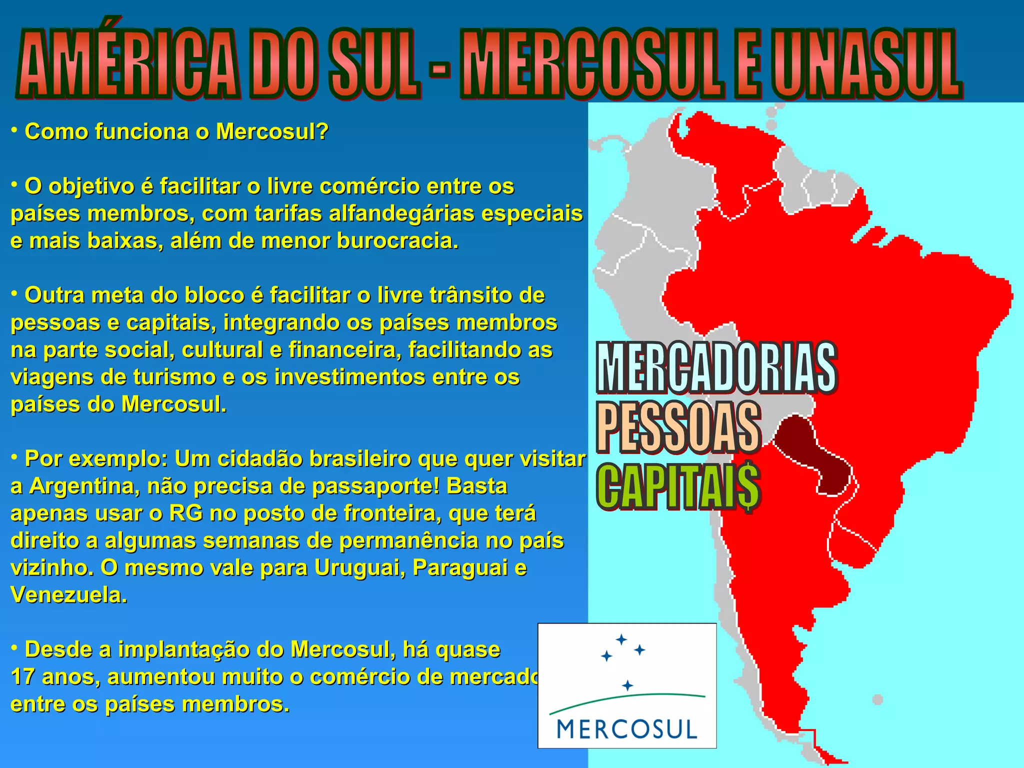 • Como funciona o Mercosul?Como funciona o Mercosul?
• O objetivo é facilitar o livre comércio entre osO objetivo é facilitar o livre comércio entre os
países membros, com tarifas alfandegárias especiaispaíses membros, com tarifas alfandegárias especiais
e mais baixas, além de menor burocracia.e mais baixas, além de menor burocracia.
• Outra meta do bloco é facilitar o livre trânsito deOutra meta do bloco é facilitar o livre trânsito de
pessoas e capitais, integrando os países membrospessoas e capitais, integrando os países membros
na parte social, cultural e financeira, facilitando asna parte social, cultural e financeira, facilitando as
viagens de turismo e os investimentos entre osviagens de turismo e os investimentos entre os
países do Mercosul.países do Mercosul.
• Por exemplo: Um cidadão brasileiro que quer visitarPor exemplo: Um cidadão brasileiro que quer visitar
a Argentina, não precisa de passaporte! Bastaa Argentina, não precisa de passaporte! Basta
apenas usar o RG no posto de fronteira, que teráapenas usar o RG no posto de fronteira, que terá
direito a algumas semanas de permanência no paísdireito a algumas semanas de permanência no país
vizinho. O mesmo vale para Uruguai, Paraguai evizinho. O mesmo vale para Uruguai, Paraguai e
Venezuela.Venezuela.
• Desde a implantação do Mercosul, há quaseDesde a implantação do Mercosul, há quase
17 anos, aumentou muito o comércio de mercadorias17 anos, aumentou muito o comércio de mercadorias
entre os países membros.entre os países membros.
 