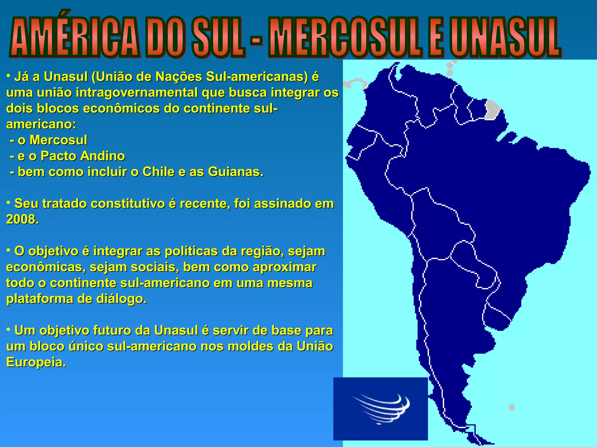 • Já a Unasul (União de Nações Sul-americanas) éJá a Unasul (União de Nações Sul-americanas) é
uma união intragovernamental que busca integrar osuma união intragovernamental que busca integrar os
dois blocos econômicos do continente sul-dois blocos econômicos do continente sul-
americano:americano:
- o Mercosul- o Mercosul
- e o Pacto Andino- e o Pacto Andino
- bem como incluir o Chile e as Guianas.- bem como incluir o Chile e as Guianas.
• Seu tratado constitutivo é recente, foi assinado emSeu tratado constitutivo é recente, foi assinado em
2008.2008.
• O objetivo é integrar as políticas da região, sejamO objetivo é integrar as políticas da região, sejam
econômicas, sejam sociais, bem como aproximareconômicas, sejam sociais, bem como aproximar
todo o continente sul-americano em uma mesmatodo o continente sul-americano em uma mesma
plataforma de diálogo.plataforma de diálogo.
• Um objetivo futuro da Unasul é servir de base paraUm objetivo futuro da Unasul é servir de base para
um bloco único sul-americano nos moldes da Uniãoum bloco único sul-americano nos moldes da União
Europeia.Europeia.
 