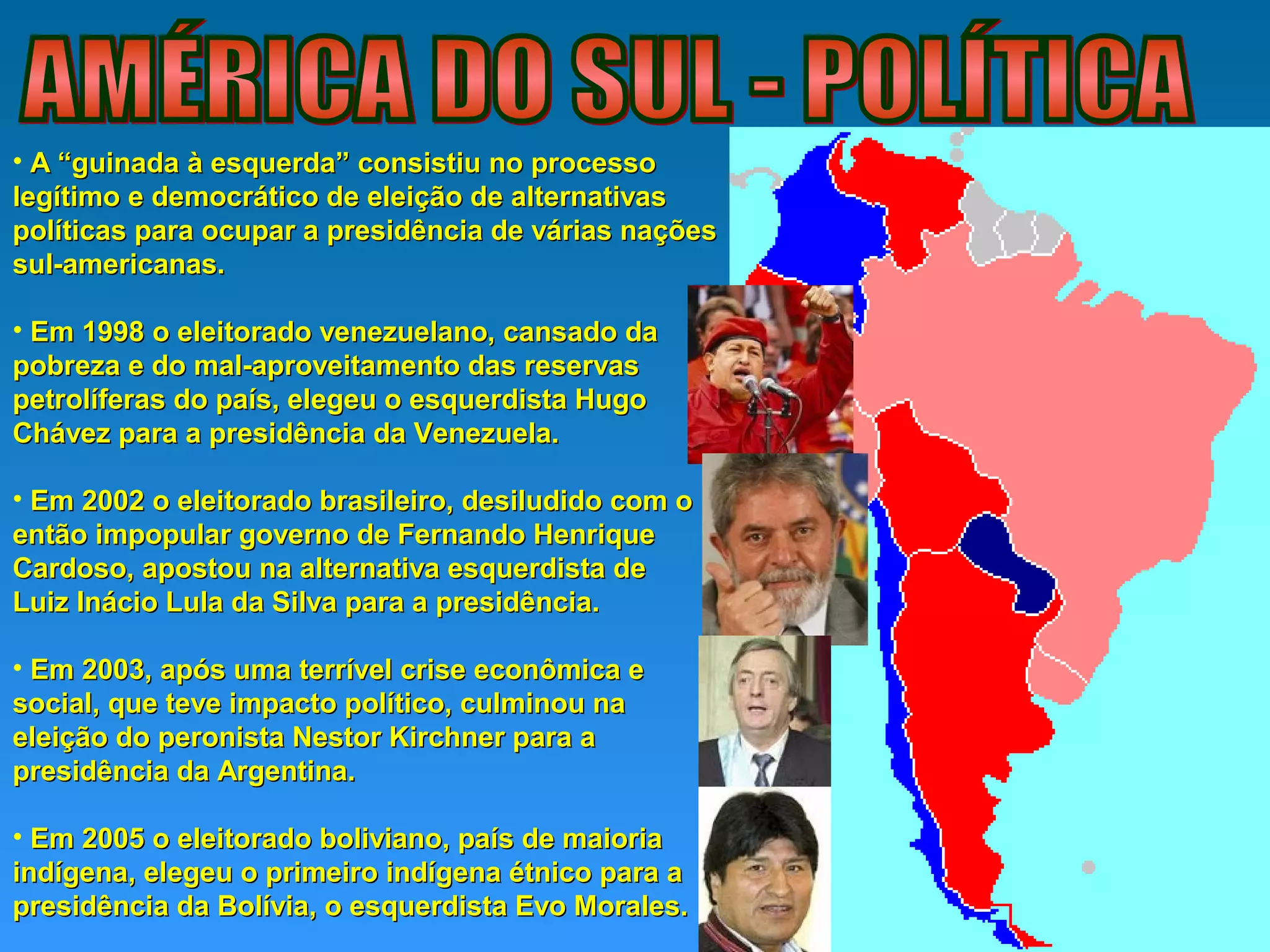 • A “guinada à esquerda” consistiu no processoA “guinada à esquerda” consistiu no processo
legítimo e democrático de eleição de alternativaslegítimo e democrático de eleição de alternativas
políticas para ocupar a presidência de várias naçõespolíticas para ocupar a presidência de várias nações
sul-americanas.sul-americanas.
• Em 1998 o eleitorado venezuelano, cansado daEm 1998 o eleitorado venezuelano, cansado da
pobreza e do mal-aproveitamento das reservaspobreza e do mal-aproveitamento das reservas
petrolíferas do país, elegeu o esquerdista Hugopetrolíferas do país, elegeu o esquerdista Hugo
Chávez para a presidência da Venezuela.Chávez para a presidência da Venezuela.
• Em 2002 o eleitorado brasileiro, desiludido com oEm 2002 o eleitorado brasileiro, desiludido com o
então impopular governo de Fernando Henriqueentão impopular governo de Fernando Henrique
Cardoso, apostou na alternativa esquerdista deCardoso, apostou na alternativa esquerdista de
Luiz Inácio Lula da Silva para a presidência.Luiz Inácio Lula da Silva para a presidência.
• Em 2003, após uma terrível crise econômica eEm 2003, após uma terrível crise econômica e
social, que teve impacto político, culminou nasocial, que teve impacto político, culminou na
eleição do peronista Nestor Kirchner para aeleição do peronista Nestor Kirchner para a
presidência da Argentina.presidência da Argentina.
• Em 2005 o eleitorado boliviano, país de maioriaEm 2005 o eleitorado boliviano, país de maioria
indígena, elegeu o primeiro indígena étnico para aindígena, elegeu o primeiro indígena étnico para a
presidência da Bolívia, o esquerdista Evo Morales.presidência da Bolívia, o esquerdista Evo Morales.
 