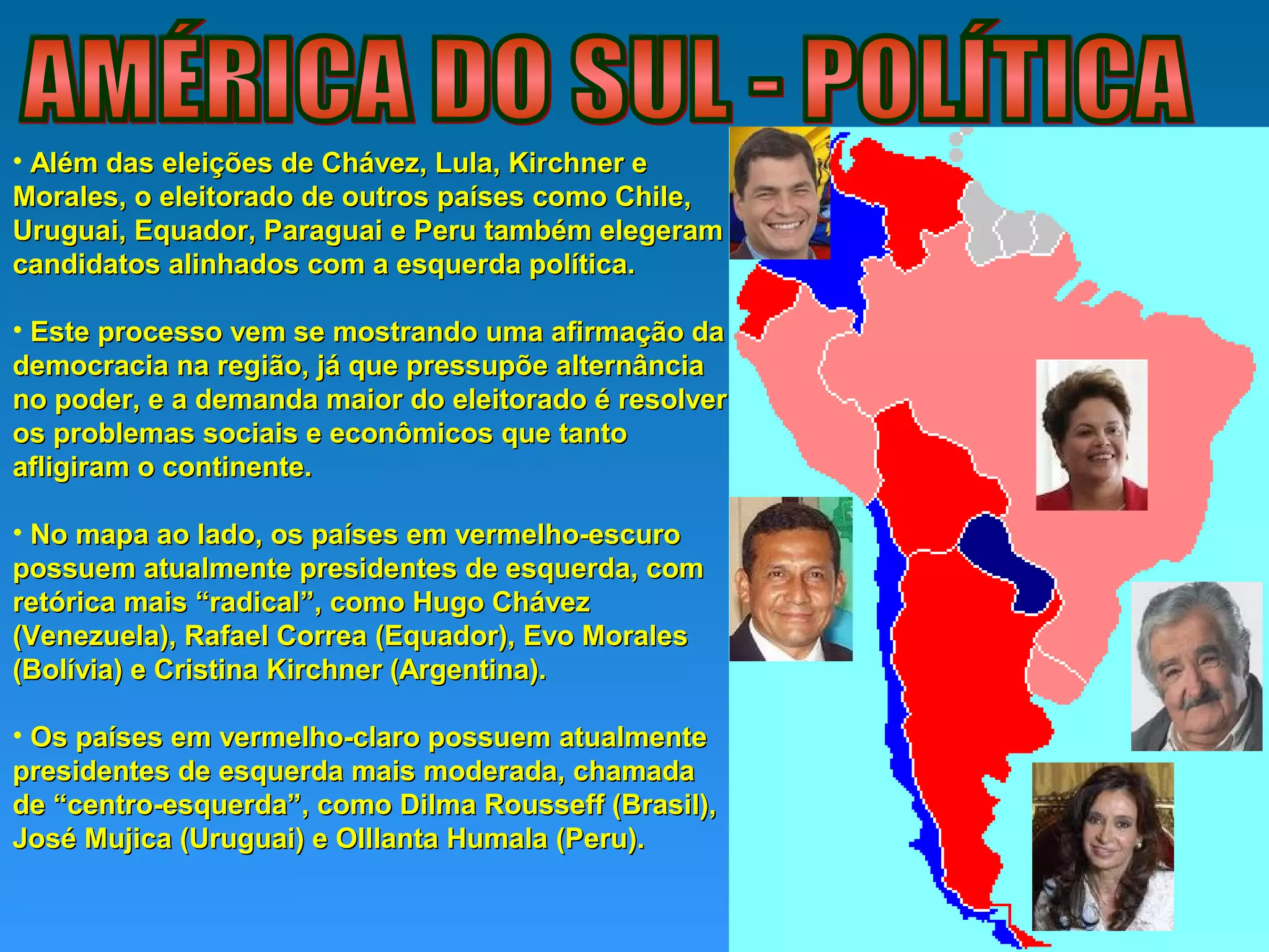 • Além das eleições de Chávez, Lula, Kirchner eAlém das eleições de Chávez, Lula, Kirchner e
Morales, o eleitorado de outros países como Chile,Morales, o eleitorado de outros países como Chile,
Uruguai, Equador, Paraguai e Peru também elegeramUruguai, Equador, Paraguai e Peru também elegeram
candidatos alinhados com a esquerda política.candidatos alinhados com a esquerda política.
• Este processo vem se mostrando uma afirmação daEste processo vem se mostrando uma afirmação da
democracia na região, já que pressupõe alternânciademocracia na região, já que pressupõe alternância
no poder, e a demanda maior do eleitorado é resolverno poder, e a demanda maior do eleitorado é resolver
os problemas sociais e econômicos que tantoos problemas sociais e econômicos que tanto
afligiram o continente.afligiram o continente.
• No mapa ao lado, os países em vermelho-escuroNo mapa ao lado, os países em vermelho-escuro
possuem atualmente presidentes de esquerda, compossuem atualmente presidentes de esquerda, com
retórica mais “radical”, como Hugo Chávezretórica mais “radical”, como Hugo Chávez
(Venezuela), Rafael Correa (Equador), Evo Morales(Venezuela), Rafael Correa (Equador), Evo Morales
(Bolívia) e Cristina Kirchner (Argentina).(Bolívia) e Cristina Kirchner (Argentina).
• Os países em vermelho-claro possuem atualmenteOs países em vermelho-claro possuem atualmente
presidentes de esquerda mais moderada, chamadapresidentes de esquerda mais moderada, chamada
de “centro-esquerda”, como Dilma Rousseff (Brasil),de “centro-esquerda”, como Dilma Rousseff (Brasil),
José Mujica (Uruguai) e Olllanta Humala (Peru).José Mujica (Uruguai) e Olllanta Humala (Peru).
 