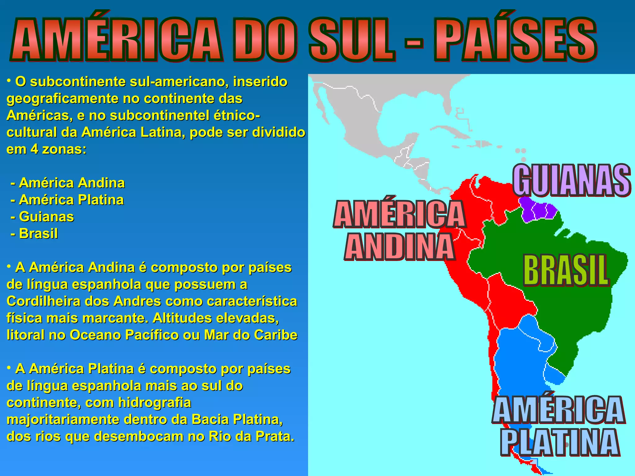 • O subcontinente sul-americano, inseridoO subcontinente sul-americano, inserido
geograficamente no continente dasgeograficamente no continente das
Américas, e no subcontinentel étnico-Américas, e no subcontinentel étnico-
cultural da América Latina, pode ser divididocultural da América Latina, pode ser dividido
em 4 zonas:em 4 zonas:
- América Andina- América Andina
- América Platina- América Platina
- Guianas- Guianas
- Brasil- Brasil
• A América Andina é composto por paísesA América Andina é composto por países
de língua espanhola que possuem ade língua espanhola que possuem a
Cordilheira dos Andres como característicaCordilheira dos Andres como característica
física mais marcante. Altitudes elevadas,física mais marcante. Altitudes elevadas,
litoral no Oceano Pacífico ou Mar do Caribelitoral no Oceano Pacífico ou Mar do Caribe
• A América Platina é composto por paísesA América Platina é composto por países
de língua espanhola mais ao sul dode língua espanhola mais ao sul do
continente, com hidrografiacontinente, com hidrografia
majoritariamente dentro da Bacia Platina,majoritariamente dentro da Bacia Platina,
dos rios que desembocam no Rio da Prata.dos rios que desembocam no Rio da Prata.
 
