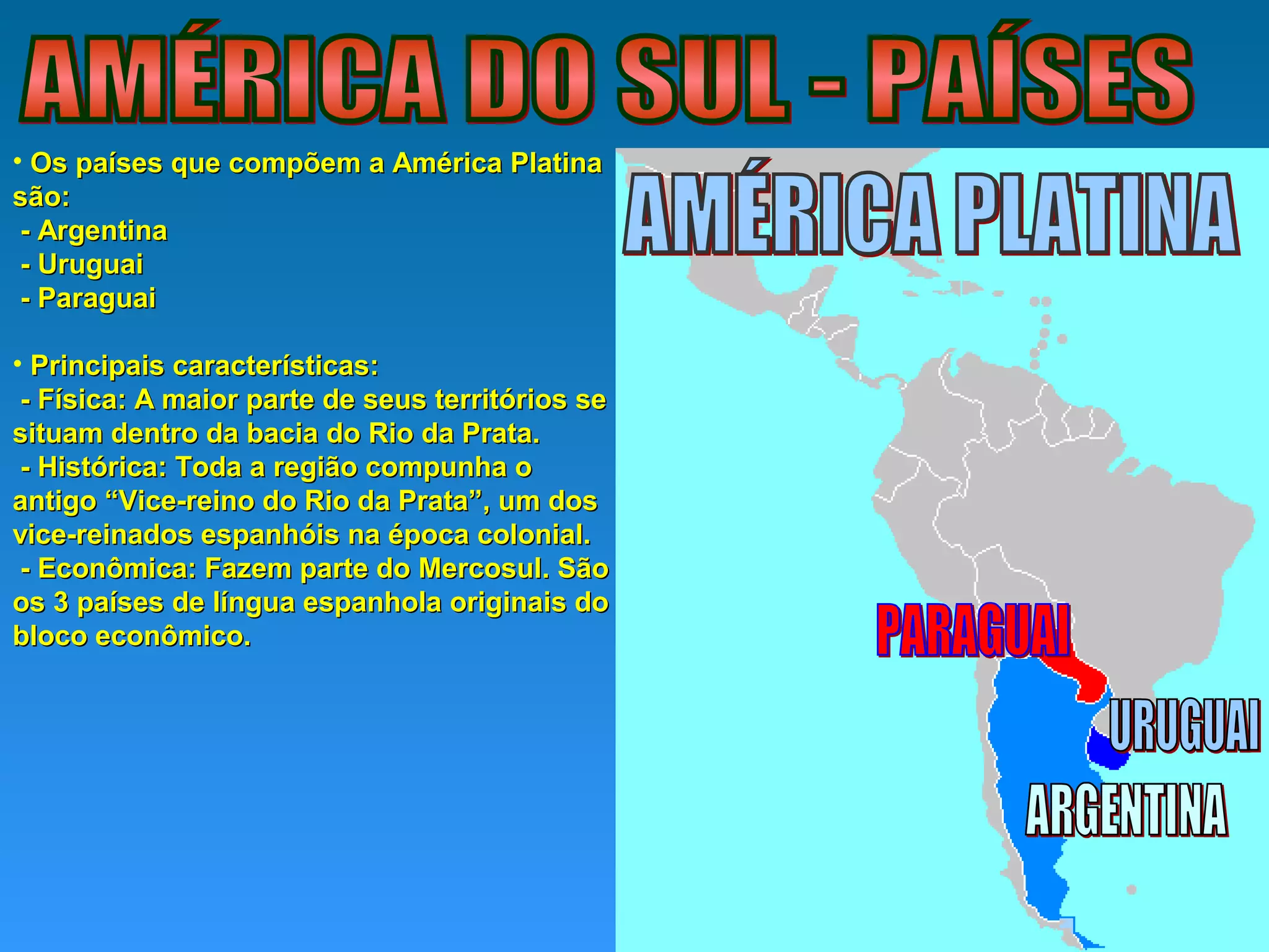 • Os países que compõem a América PlatinaOs países que compõem a América Platina
são:são:
- Argentina- Argentina
- Uruguai- Uruguai
- Paraguai- Paraguai
• Principais características:Principais características:
- Física: A maior parte de seus territórios se- Física: A maior parte de seus territórios se
situam dentro da bacia do Rio da Prata.situam dentro da bacia do Rio da Prata.
- Histórica: Toda a região compunha o- Histórica: Toda a região compunha o
antigo “Vice-reino do Rio da Prata”, um dosantigo “Vice-reino do Rio da Prata”, um dos
vice-reinados espanhóis na época colonial.vice-reinados espanhóis na época colonial.
- Econômica: Fazem parte do Mercosul. São- Econômica: Fazem parte do Mercosul. São
os 3 países de língua espanhola originais doos 3 países de língua espanhola originais do
bloco econômico.bloco econômico.
 