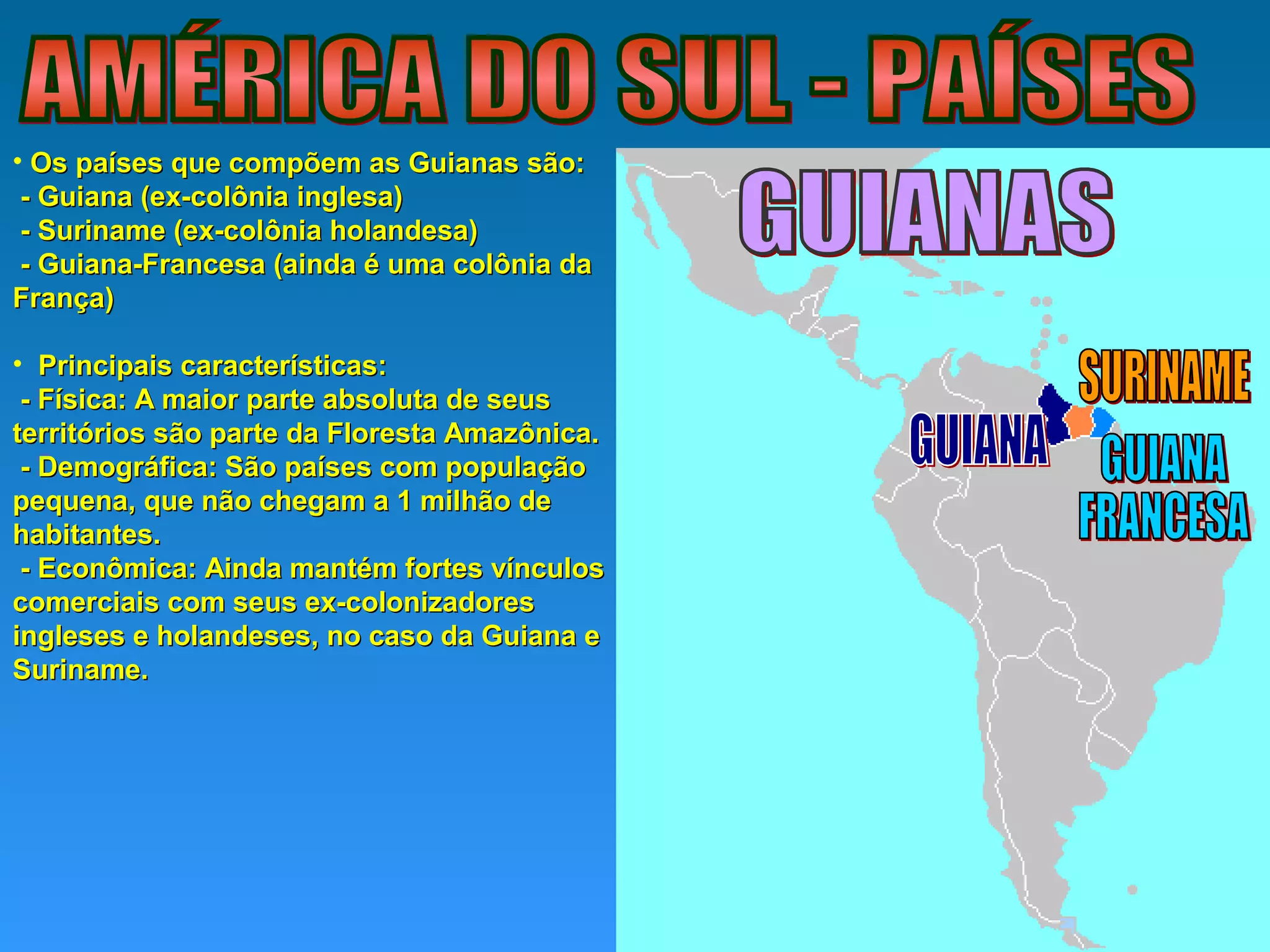 • Os países que compõem as Guianas são:Os países que compõem as Guianas são:
- Guiana (ex-colônia inglesa)- Guiana (ex-colônia inglesa)
- Suriname (ex-colônia holandesa)- Suriname (ex-colônia holandesa)
- Guiana-Francesa (ainda é uma colônia da- Guiana-Francesa (ainda é uma colônia da
França)França)
• Principais características:Principais características:
- Física: A maior parte absoluta de seus- Física: A maior parte absoluta de seus
territórios são parte da Floresta Amazônica.territórios são parte da Floresta Amazônica.
- Demográfica: São países com população- Demográfica: São países com população
pequena, que não chegam a 1 milhão depequena, que não chegam a 1 milhão de
habitantes.habitantes.
- Econômica: Ainda mantém fortes vínculos- Econômica: Ainda mantém fortes vínculos
comerciais com seus ex-colonizadorescomerciais com seus ex-colonizadores
ingleses e holandeses, no caso da Guiana eingleses e holandeses, no caso da Guiana e
Suriname.Suriname.
 