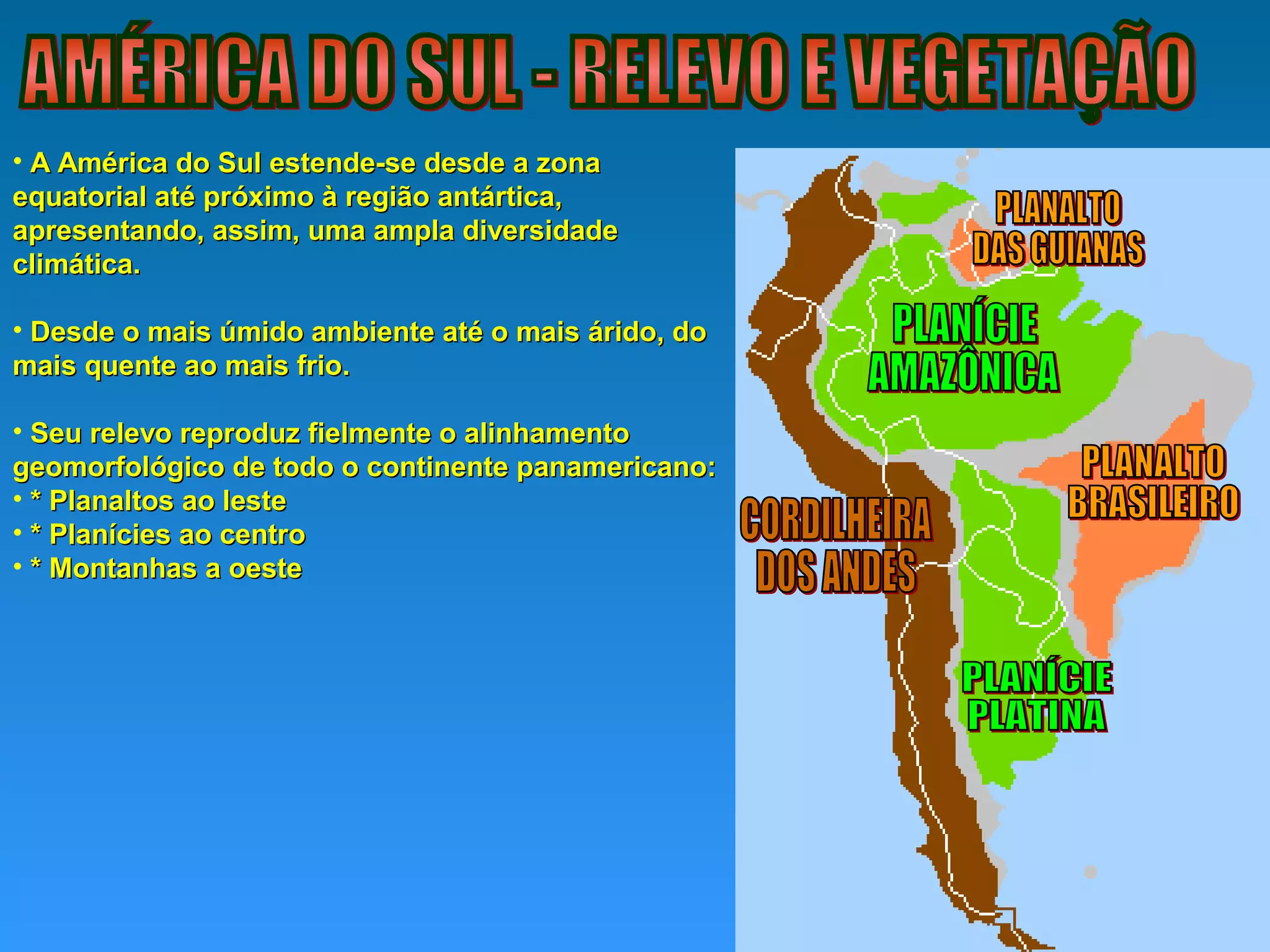• A América do Sul estende-se desde a zonaA América do Sul estende-se desde a zona
equatorial até próximo à região antártica,equatorial até próximo à região antártica,
apresentando, assim, uma ampla diversidadeapresentando, assim, uma ampla diversidade
climática.climática.
• Desde o mais úmido ambiente até o mais árido, doDesde o mais úmido ambiente até o mais árido, do
mais quente ao mais frio.mais quente ao mais frio.
• Seu relevo reproduz fielmente o alinhamentoSeu relevo reproduz fielmente o alinhamento
geomorfológico de todo o continente panamericano:geomorfológico de todo o continente panamericano:
• * Planaltos ao leste* Planaltos ao leste
• * Planícies ao centro* Planícies ao centro
• * Montanhas a oeste* Montanhas a oeste
 