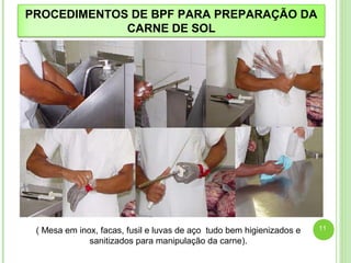 PROCEDIMENTOS DE BPF PARA PREPARAÇÃO DA 
CARNE DE SOL 
( Mesa em inox, facas, fusil e luvas de aço tudo bem higienizados e 
sanitizados para manipulação da carne). 
11 
 