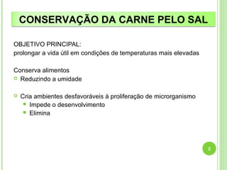 CONSERVAÇÃO DA CARNE PELO SAL 
OBJETIVO PRINCIPAL: 
prolongar a vida útil em condições de temperaturas mais elevadas 
Conserva alimentos 
 Reduzindo a umidade 
 Cria ambientes desfavoráveis à proliferação de microrganismo 
 Impede o desenvolvimento 
 Elimina 
2 
 