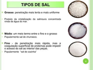 TIPOS DE SAL 
 Grosso: penetração mais lenta e mais uniforme 
 Produto da cristalização da salmoura concentrada 
vinda da água do mar. 
 Médio: um meio termo entre o fino e o grosso 
 Popularmente sal de churrasco. 
 Fino - de penetração mais rápida, mas a 
coagulação superficial de proteínas pode impedir 
o acesso do sal ao interior das peças. 
 Popularmente “sal de cozinha” 
4 
 