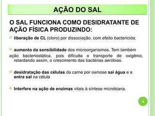 AÇÃO DO SAL 
O SAL FUNCIONA COMO DESIDRATANTE DE 
AÇÃO FÍSICA PRODUZINDO: 
 liberação de CL (cloro) por dissociação, com efeito bactericida; 
 aumento da sensibilidade dos microorganismos. Tem também 
ação bacteriostática, pois dificulta o transporte de oxigênio, 
retardando assim, o crescimento das bactérias aeróbias. 
 desidratação das células da carne por osmose sai água e a 
entra sal na célula 
 Interfere na ação de enzimas vitais à síntese microbiana. 
5 
 