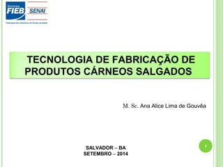 TECNOLOGIA DE FABRICAÇÃO DE 
PRODUTOS CÁRNEOS SALGADOS 
M. Sc. Ana Alice Lima de Gouvêa 
SALVADOR – BA 
SETEMBRO – 2014 
1 
 