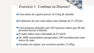 Exercício 1: Contínuo ou Discreto?
Uma marca de cigarro possui 16,13mg de alcatrão
O altímetro de um avião indica uma altitude de 21.359 pés
Uma pesquisa efetuada com 1015 pessoas indica que 40 não
possuem acesso à internet
O radar indica uma velocidade de 81 km/h
De 1000 consumidores pesquisados, 930 reconheceram uma
marca de sopa
Fazendo um regime, um executivo perdeu 13,45kg
 