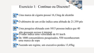 Exercício 1: Contínuo ou Discreto?
Uma marca de cigarro possui 16,13mg de alcatrão
O altímetro de um avião indica uma altitude de 21.359 pés
O radar indica uma velocidade de 81 km/h
De 1000 consumidores pesquisados, 930 reconheceram
uma marca de sopa
Fazendo um regime, um executivo perdeu 13,45kg
C
C
D Uma pesquisa efetuada com 1015 pessoas indica que 40
não possuem acesso à internet
C
D
C
 