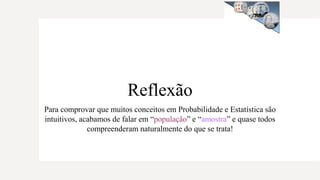 Reflexão
Para comprovar que muitos conceitos em Probabilidade e Estatística são
intuitivos, acabamos de falar em “população” e “amostra” e quase todos
compreenderam naturalmente do que se trata!
 