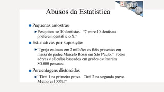 Abusos da Estatística
Pequenas amostras
Pesquisou-se 10 dentistas. “7 entre 10 dentistas
preferem dentifrício X.”
Estimativas por suposição
“Igreja estimou em 2 milhões os fiéis presentes em
missa do padre Marcelo Rossi em São Paulo.” Fotos
aéreas e cálculos baseados em grades estimaram
80.000 pessoas.
Porcentagens distorcidas
“Tirei 1 na primeira prova. Tirei 2 na segunda prova.
Melhorei 100%!”
 
