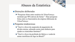 Abusos da Estatística
Distorções deliberadas
“Pesquisas feitas entre usuários de TchauFumaça
mostram que 98% deixou de fumar.” Duas pesquisas
feitas entre os funcionários da empresa fabricante de
TchauFumaça.
Perguntas tendenciosas
“Você é a favor da suspensão do pagamento da
dívida externa, sobrando assim mais dinheiro para
ajudar as criancinhas famintas?”
“Você é a favor da proibição de fabrico e venda de
armas mortíferas de fogo no Brasil?”
 
