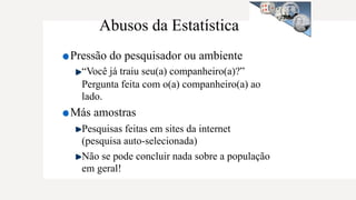 Abusos da Estatística
Pressão do pesquisador ou ambiente
“Você já traiu seu(a) companheiro(a)?”
Pergunta feita com o(a) companheiro(a) ao
lado.
Más amostras
Pesquisas feitas em sites da internet
(pesquisa auto-selecionada)
Não se pode concluir nada sobre a população
em geral!
 