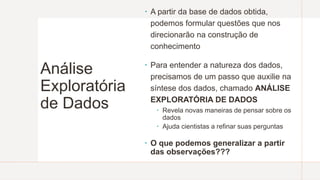 Análise
Exploratória
de Dados
 A partir da base de dados obtida,
podemos formular questões que nos
direcionarão na construção de
conhecimento
 Para entender a natureza dos dados,
precisamos de um passo que auxilie na
síntese dos dados, chamado ANÁLISE
EXPLORATÓRIA DE DADOS
 Revela novas maneiras de pensar sobre os
dados
 Ajuda cientistas a refinar suas perguntas
 O que podemos generalizar a partir
das observações???
 