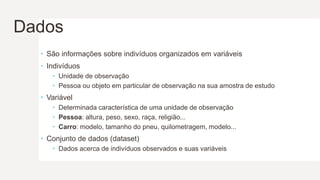 Dados
 São informações sobre indivíduos organizados em variáveis
 Indivíduos
 Unidade de observação
 Pessoa ou objeto em particular de observação na sua amostra de estudo
 Variável
 Determinada característica de uma unidade de observação
 Pessoa: altura, peso, sexo, raça, religião...
 Carro: modelo, tamanho do pneu, quilometragem, modelo...
 Conjunto de dados (dataset)
 Dados acerca de indivíduos observados e suas variáveis
 