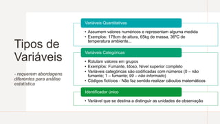 Tipos de
Variáveis
- requerem abordagens
diferentes para análise
estatística
• Assumem valores numéricos e representam alguma medida
• Exemplos: 178cm de altura, 65kg de massa, 36ºC de
temperatura ambiente...
Variáveis Quantitativas
• Rotulam valores em grupos
• Exemplos: Fumante, Idoso, Nível superior completo
• Variáveis categóricas são codificadas com números (0 – não
fumante; 1 – fumante; 99 – não informado)
• Códigos fictícios - Não faz sentido realizar cálculos matemáticos
Variáveis Categóricas
• Variável que se destina a distinguir as unidades de observação
Identificador único
 