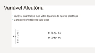 Variável Aleatória
 Variável quantitativa cujo valor depende de fatores aleatórios
 Considere um dado de seis faces
X =
1
2
3
4
5
6
Pr (X>3) = 0.5
Pr (X=1) = 1/6
 