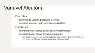Variável Aleatória
 Discretas
 conjunto de valores possíveis é finitos
 exemplo: moeda, dado, número de assaltos...
 Contínuas
 quantidade de valores possíveis é indeterminado
 exemplo: peso, altura, tempo em uma fila
 Em todos esses casos, a medida dependerá da precisão do equipamento: kg,
g? m, cm, mm? horas, minutos, segundos, milissegundos?
 