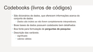 Codebooks (livros de códigos)
 São dicionários de dados, que oferecem informações acerca do
conjunto de dados
 Dados são inúteis se não forem completamente interpretáveis.
 Boas bases de dados possuem codebooks bem detalhados
 Boa fonte para formulação de perguntas de pesquisa
 Descrição das variáveis:
 significado
 valores válidos
 