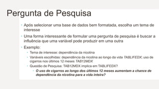 Pergunta de Pesquisa
 Após selecionar uma base de dados bem formatada, escolha um tema de
interesse
 Uma forma interessante de formular uma pergunta de pesquisa é buscar a
influência que uma variável pode produzir em uma outra
 Exemplo:
 Tema de interesse: dependência da nicotina
 Variáveis escolhidas: dependência da nicotina ao longo da vida TABLIFEDX; uso de
cigarros nos últimos 12 meses TAB12MDX
 Questão de Pesquisa: TAB12MDX implica em TABLIFEDX?
 O uso de cigarros ao longo dos últimos 12 meses aumentam a chance de
dependência da nicotina para a vida inteira?
 