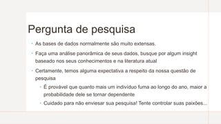 Pergunta de pesquisa
 As bases de dados normalmente são muito extensas.
 Faça uma análise panorâmica de seus dados, busque por algum insight
baseado nos seus conhecimentos e na literatura atual
 Certamente, temos alguma expectativa a respeito da nossa questão de
pesquisa
 É provável que quanto mais um indivíduo fuma ao longo do ano, maior a
probabilidade dele se tornar dependente
 Cuidado para não enviesar sua pesquisa! Tente controlar suas paixões...
 