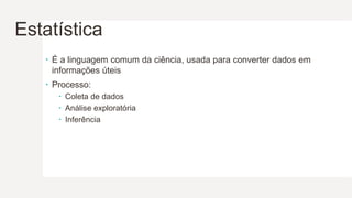 Estatística
 É a linguagem comum da ciência, usada para converter dados em
informações úteis
 Processo:
 Coleta de dados
 Análise exploratória
 Inferência
 