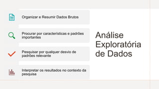 Análise
Exploratória
de Dados
Organizar e Resumir Dados Brutos
Procurar por características e padrões
importantes
Pesquisar por qualquer desvio de
padrões relevante
Interpretar os resultados no contexto da
pesquisa
 