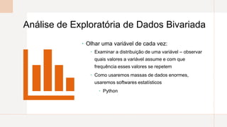 Análise de Exploratória de Dados Bivariada
 Olhar uma variável de cada vez:
 Examinar a distribuição de uma variável – observar
quais valores a variável assume e com que
frequência esses valores se repetem
 Como usaremos massas de dados enormes,
usaremos softwares estatísticos
 Python
 