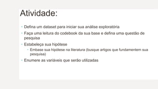 Atividade:
 Defina um dataset para iniciar sua análise exploratória
 Faça uma leitura do codebook da sua base e defina uma questão de
pesquisa
 Estabeleça sua hipótese
 Embase sua hipótese na literatura (busque artigos que fundamentem sua
pesquisa)
 Enumere as variáveis que serão utilizadas
 