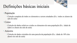 Definições básicas iniciais
 População
 Coleção completa de todos os elementos a serem estudados (Ex.: todos os alunos da
sala de aula)
 Censo
 Coleção de dados relativos a todos os elementos de uma população (Ex.: idade de
todos os alunos da sala de aula)
 Amostra
 Coleção de dados extraídos de uma parcela da população (Ex.: idade de 10% dos
alunos da sala de aula)
 