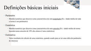  Parâmetro
 Medida numérica que descreve uma característica de uma população (Ex.: idade média de toda
a turma é um parâmetro)
 Estatística
 Medida numérica que descreve uma característica de uma amostra (Ex.: idade média da turma
baseada numa amostra de 10% dos alunos é uma estatística)
 Estimativa
 Valor resultante do cálculo de uma estatística, quando usado para se ter uma idéia do parâmetro
de interesse
Definições básicas iniciais
 