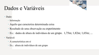  Dado:
 Informação
 Aquilo que caracteriza determinada coisa
 Resultado de uma observação ou experimento
 Ex.: dados de altura de indivíduos de um grupo. 1,75m; 1,82m; 1,65m; ...
 Variável:
 A característica em si
 Ex.: altura de indivíduos de um grupo
Dados e Variáveis
 