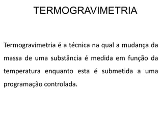 TERMOGRAVIMETRIA
Termogravimetria é a técnica na qual a mudança da
massa de uma substância é medida em função da
temperatura enquanto esta é submetida a uma
programação controlada.
 
