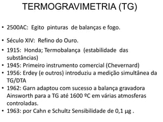 TERMOGRAVIMETRIA (TG)
• 2500AC: Egito pinturas de balanças e fogo.
• Século XIV: Refino do Ouro.
• 1915: Honda; Termobalança (estabilidade das
substâncias)
• 1945: Primeiro instrumento comercial (Chevernard)
• 1956: Erdey (e outros) introduziu a medição simultânea da
TG/DTA
• 1962: Garn adaptou com sucesso a balança gravadora
Ainsworth para a TG até 1600 ºC em várias atmosferas
controladas.
• 1963: por Cahn e Schultz Sensibilidade de 0,1 μg .
 