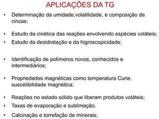 • Determinação da umidade,volatilidade, e composição de
cinzas;
• Estudo da cinética das reações envolvendo espécies voláteis;
• Estudo da desidratação e da higroscopicidade;
• Identificação de polímeros novos, conhecidos e
intermediários;
• Propriedades magnéticas como temperatura Curie,
suscetibilidade magnética;
• Reações no estado sólido que liberam produtos voláteis;
• Taxas de evaporação e sublimação.
• Calcinação e torrefação de minerais;
APLICAÇÕES DA TG
 
