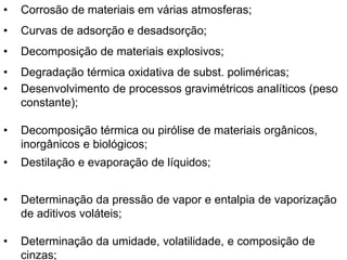 • Corrosão de materiais em várias atmosferas;
• Curvas de adsorção e desadsorção;
• Decomposição de materiais explosivos;
• Degradação térmica oxidativa de subst. poliméricas;
• Desenvolvimento de processos gravimétricos analíticos (peso
constante);
• Decomposição térmica ou pirólise de materiais orgânicos,
inorgânicos e biológicos;
• Destilação e evaporação de líquidos;
• Determinação da pressão de vapor e entalpia de vaporização
de aditivos voláteis;
• Determinação da umidade, volatilidade, e composição de
cinzas;
 