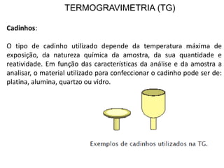 TERMOGRAVIMETRIA (TG)
Cadinhos:
O tipo de cadinho utilizado depende da temperatura máxima de
exposição, da natureza química da amostra, da sua quantidade e
reatividade. Em função das características da análise e da amostra a
analisar, o material utilizado para confeccionar o cadinho pode ser de:
platina, alumina, quartzo ou vidro.
 